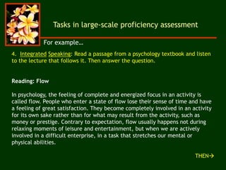 Tasks in large-scale proficiency assessment
4. Integrated Speaking: Read a passage from a psychology textbook and listen
to the lecture that follows it. Then answer the question.
Reading: Flow
In psychology, the feeling of complete and energized focus in an activity is
called flow. People who enter a state of flow lose their sense of time and have
a feeling of great satisfaction. They become completely involved in an activity
for its own sake rather than for what may result from the activity, such as
money or prestige. Contrary to expectation, flow usually happens not during
relaxing moments of leisure and entertainment, but when we are actively
involved in a difficult enterprise, in a task that stretches our mental or
physical abilities.
THEN
For example…
 