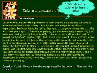 Listen to the Lecture (Male professor): I think this will help you get a picture of
what your textbook is describing. I had a friend who taught in the physics
department, Professor Jones, he retired last year. . . . Anyway, I remember . . . this
was a few years ago . . . I remember passing by a classroom early one morning just
as he was leaving, and he looked terrible: his clothes were all rumpled, and he
looked like he hadn’t slept all night. And I asked if he was OK. I was surprised when
he said that he never felt better, that he was totally happy. He had spent the entire
night in the classroom working on a mathematics puzzle. He didn’t stop to eat
dinner; he didn’t stop to sleep . . . or even rest. He was that involved in solving the
puzzle. And it didn’t even have anything to do with his teaching or research; he had
just come across this puzzle accidentally, I think in a mathematics journal, and it
just really interested him, so he worked furiously all night and covered the
blackboards in the classroom with equations and numbers and never realized that
time was passing by.
Question: Explain flow and how the example used by the professor illustrates the
concept.
Tasks in large-scale proficiency assessment
Q: Who should be
able to do these
tasks?
For example…
 