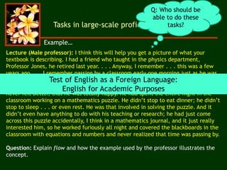 Lecture (Male professor): I think this will help you get a picture of what your
textbook is describing. I had a friend who taught in the physics department,
Professor Jones, he retired last year. . . . Anyway, I remember . . . this was a few
years ago . . . I remember passing by a classroom early one morning just as he was
leaving, and he looked terrible: his clothes were all rumpled, and he looked like he
hadn’t slept all night. And I asked if he was OK. I was surprised when he said that he
never felt better, that he was totally happy. He had spent the entire night in the
classroom working on a mathematics puzzle. He didn’t stop to eat dinner; he didn’t
stop to sleep . . . or even rest. He was that involved in solving the puzzle. And it
didn’t even have anything to do with his teaching or research; he had just come
across this puzzle accidentally, I think in a mathematics journal, and it just really
interested him, so he worked furiously all night and covered the blackboards in the
classroom with equations and numbers and never realized that time was passing by.
Question: Explain flow and how the example used by the professor illustrates the
concept.
Tasks in large-scale proficiency assessment
Q: Who should be
able to do these
tasks?
Test of English as a Foreign Language:
English for Academic Purposes
Example…
 