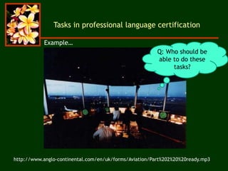 Tasks in professional language certification
http://www.anglo-continental.com/en/uk/forms/Aviation/Part%202%20%20ready.mp3
Q: Who should be
able to do these
tasks?
Example…
 