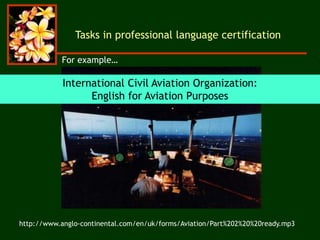International Civil Aviation Organization:
English for Aviation Purposes
Tasks in professional language certification
http://www.anglo-continental.com/en/uk/forms/Aviation/Part%202%20%20ready.mp3
For example…
 