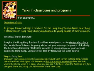 Overview of task
In groups, learners design a brochure for the Hong Kong Tourism Board describing
4 attractions in Hong Kong which would appeal to young people of their own age.
Writing a Tourist Brochure
Imagine the Hong Kong Tourism Board has asked your class to design a brochure
that would be of interest to young visitors of your own age. In groups of 4, design
the brochure describing FOUR sites suitable to young people of your own age
coming to Hong Kong. Complete this task by following the steps below:
Step 1: Group Task.
Discuss in your groups which sites young people would want to visit in Hong Kong. Choose
one site each to investigate. For homework find out as much as you can about the site,
where the site is, when it is open, what one can see / do there, what the facilities are, how
one gets there, etc. Bring this information to the next class.
For example…
Tasks in classrooms and programs
 