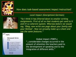 How does task-based assessment impact instruction?
Local impact (Georgetown German):
“So I think it has filtered down to smaller writing
assignments. First of all so that students get used to it
and it’s a coherent system. Whereas before we would
say, ‘Okay, now write one page about your family and
your Heimat’. Now we actually make up a sheet and
use the same features.”
Global impact (TOEFL)
“…considerable changes occurred in the
amount of attention the teachers paid to
the development of speaking and to the
integration of different skills.”
 