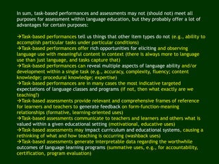 In sum, task-based performances and assessments may not (should not) meet all
purposes for assessment within language education, but they probably offer a lot of
advantages for certain purposes:
Task-based performances tell us things that other item types do not (e.g., ability to
accomplish particular tasks under particular conditions)
Task-based performances offer rich opportunities for eliciting and observing
language use with meaningful content in context (there is always more to language
use than just language, and tasks capture that)
Task-based performances can reveal multiple aspects of language ability and/or
development within a single task (e.g., accuracy, complexity, fluency; content
knowledge; procedural knowledge; expertise)
Task-based performances are in many cases the most indicative targeted
expectations of language classes and programs (if not, then what exactly are we
teaching?)
Task-based assessments provide relevant and comprehensive frames of reference
for learners and teachers to generate feedback on form-function-meaning
relationships (formative, learning-oriented uses)
Task-based assessments communicate to teachers and learners and others what is
valued within a given educational setting (motivational, educative uses)
Task-based assessments may impact curriculum and educational systems, causing a
rethinking of what and how teaching is occurring (washback uses)
Task-based assessments generate interpretable data regarding the worthwhile
outcomes of language learning programs (summative uses, e.g., for accountability,
certification, program evaluation)
 