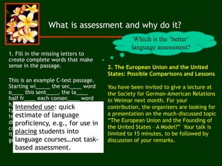2. The European Union and the United
States: Possible Comparisons and Lessons
You have been invited to give a lecture at
the Society for German-American Relations
in Weimar next month. For your
contribution, the organizers are looking for
a presentation on the much-discussed topic
“The European Union and the Founding of
the United States – A Model?” Your talk is
limited to 15 minutes, to be followed by
discussion of your remarks.
What is assessment and why do it?
1. Fill in the missing letters to
create complete words that make
sense in the passage.
This is an example C-test passage.
Starting wi_____ the sec____ word
o____ this sent____, the la____
half fr____ each consec____ word
h____ been del____. C-tests a____
typically comp____ of mult____
texts wh____ become increa____
difficult. Ea____ text usu____
contains bet____ 20 a____ 25
it____. So, wh____ do y____ think
ge____ tested on a C-test?
Intended use: quick
estimate of language
proficiency, e.g., for use in
placing students into
language courses…not task-
based assessment.
Which is the ‘better’
language assessment?
 