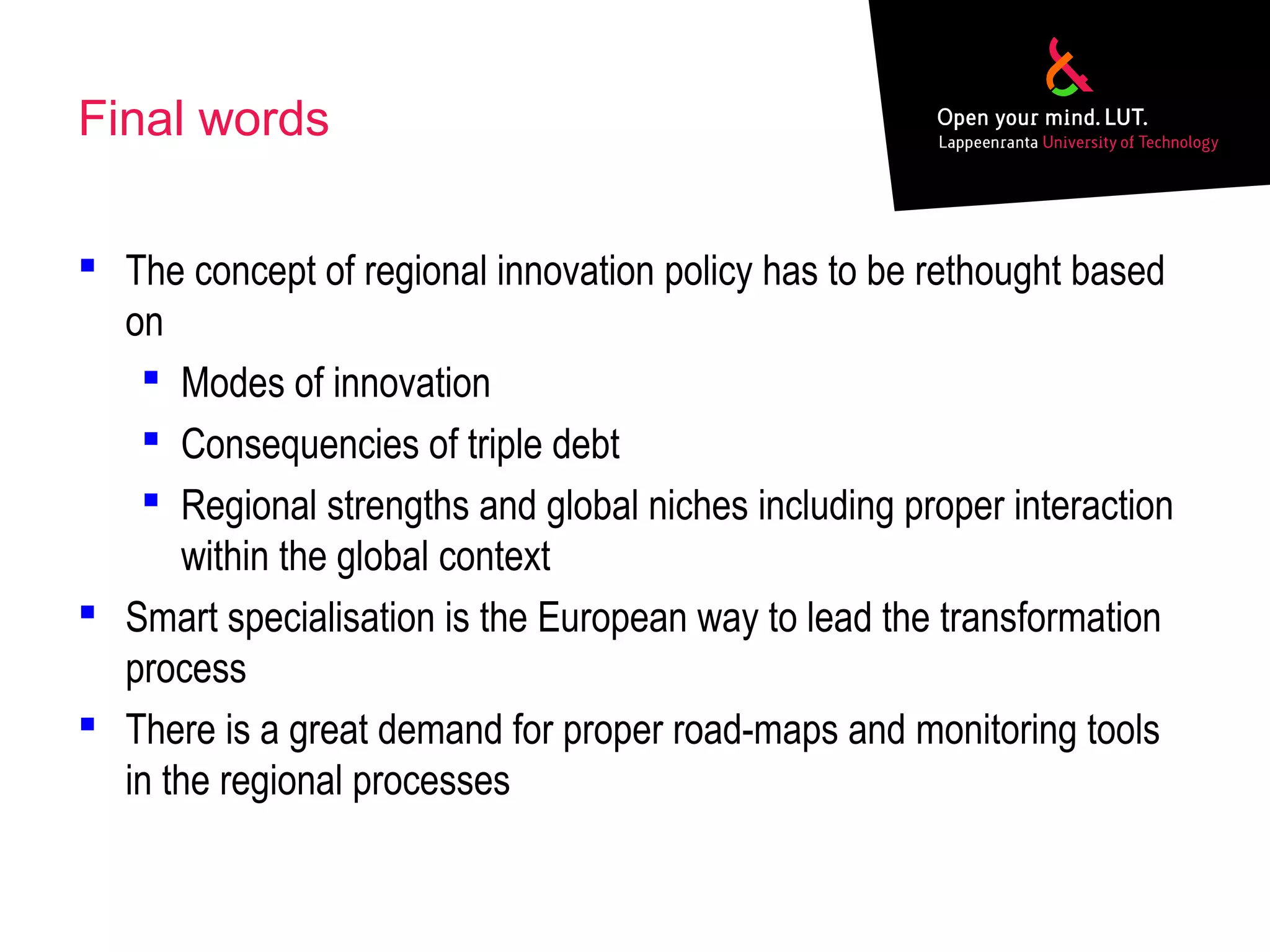 Final words
 The concept of regional innovation policy has to be rethought based
on
 Modes of innovation
 Consequencies of triple debt
 Regional strengths and global niches including proper interaction
within the global context
 Smart specialisation is the European way to lead the transformation
process
 There is a great demand for proper road-maps and monitoring tools
in the regional processes
 