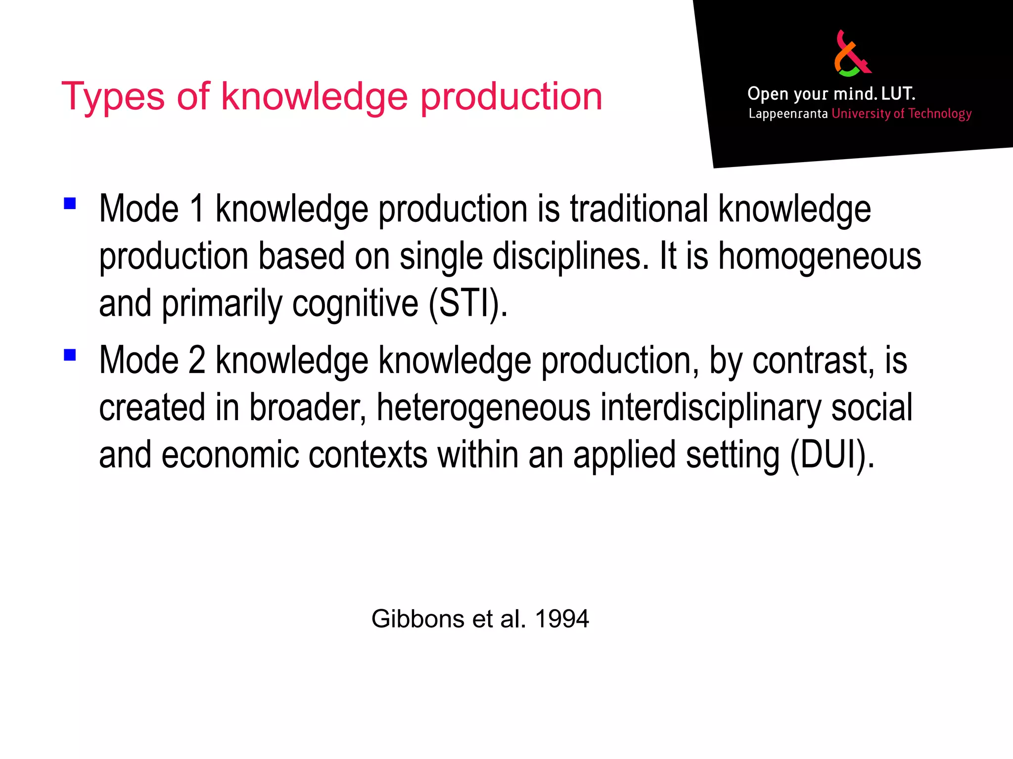 Types of knowledge production
 Mode 1 knowledge production is traditional knowledge
production based on single disciplines. It is homogeneous
and primarily cognitive (STI).
 Mode 2 knowledge knowledge production, by contrast, is
created in broader, heterogeneous interdisciplinary social
and economic contexts within an applied setting (DUI).
Gibbons et al. 1994
 