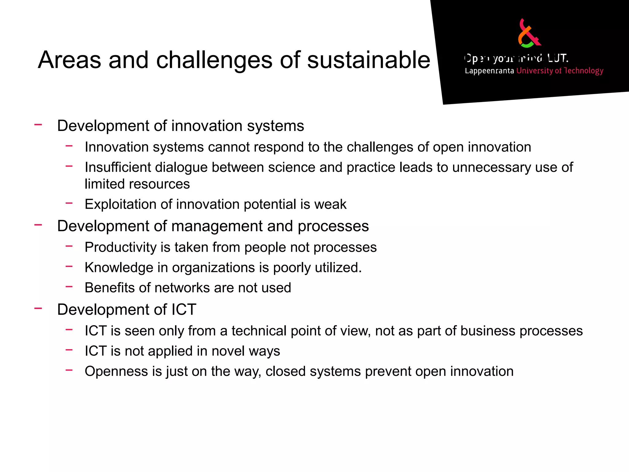 Areas and challenges of sustainable value creation
− Development of innovation systems
− Innovation systems cannot respond to the challenges of open innovation
− Insufficient dialogue between science and practice leads to unnecessary use of
limited resources
− Exploitation of innovation potential is weak
− Development of management and processes
− Productivity is taken from people not processes
− Knowledge in organizations is poorly utilized.
− Benefits of networks are not used
− Development of ICT
− ICT is seen only from a technical point of view, not as part of business processes
− ICT is not applied in novel ways
− Openness is just on the way, closed systems prevent open innovation
 