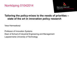 Norrköping 01042014
Tailoring the policy-mixes to the needs of priorities –
state of the art in innovation policy research
Vesa Harmaakorpi
Professor of Innovation Systems
Dean of School of Industrial Engineering and Management
Lappeenranta University of Technology
 