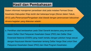 Hasil dan Pembahasan
Sistem informasi manajemen persediaan obat pada instalasi Farmasi Dinas
Kesehatan Kabupaten Wajo terdiri dari beberapa fungsi (Stoner dalam Yakub,
2012) yaitu:PerencanaanPengadaan obat diawali dengan perencanaan kebutuhan
dimana kegiatan yang dilakukan adalah:
a. Pemilihan obat berdasarkan pada Obat Generik terutama yang tercantum
dalam Daftar Obat Pelayanan Kesehatan Dasar (PKD) dan Daftar Obat
Essensial Nasional (DOEN) yang masih berlaku dengan patokan harga sesuai
dengan Keputusan Menteri Kesehatan tentang Daftar Harga Obat untuk Obat
Pelayanan Kesehatan Dasar (PKD) dan Obat Program Kesehatan.
 