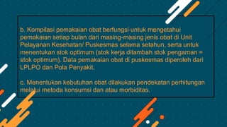 b. Kompilasi pemakaian obat berfungsi untuk mengetahui
pemakaian setiap bulan dari masing-masing jenis obat di Unit
Pelayanan Kesehatan/ Puskesmas selama setahun, serta untuk
menentukan stok optimum (stok kerja ditambah stok pengaman =
stok optimum). Data pemakaian obat di puskesmas diperoleh dari
LPLPO dan Pola Penyakit.
c. Menentukan kebutuhan obat dilakukan pendekatan perhitungan
melalui metoda konsumsi dan atau morbiditas.
 