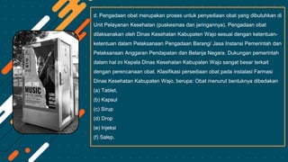 d. Pengadaan obat merupakan proses untuk penyediaan obat yang dibutuhkan di
Unit Pelayanan Kesehatan (puskesmas dan jaringannya). Pengadaan obat
dilaksanakan oleh Dinas Kesehatan Kabupaten Wajo sesuai dengan ketentuan-
ketentuan dalam Pelaksanaan Pengadaan Barang/ Jasa Instansi Pemerintah dan
Pelaksanaan Anggaran Pendapatan dan Belanja Negara. Dukungan pemerintah
dalam hal ini Kepala Dinas Kesehatan Kabupaten Wajo sangat besar terkait
dengan perencanaan obat. Klasifikasi persediaan obat pada instalasi Farmasi
Dinas Kesehatan Kabupaten Wajo, berupa: Obat menurut bentuknya dibedakan
(a) Tablet,
(b) Kapsul
(c) Sirup
(d) Drop
(e) Injeksi
(f) Salep.
 