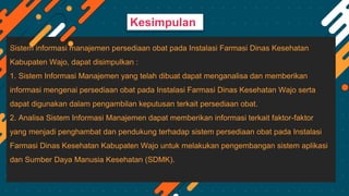 Sistem informasi manajemen persediaan obat pada Instalasi Farmasi Dinas Kesehatan
Kabupaten Wajo, dapat disimpulkan :
1. Sistem Informasi Manajemen yang telah dibuat dapat menganalisa dan memberikan
informasi mengenai persediaan obat pada Instalasi Farmasi Dinas Kesehatan Wajo serta
dapat digunakan dalam pengambilan keputusan terkait persediaan obat.
2. Analisa Sistem Informasi Manajemen dapat memberikan informasi terkait faktor-faktor
yang menjadi penghambat dan pendukung terhadap sistem persediaan obat pada Instalasi
Farmasi Dinas Kesehatan Kabupaten Wajo untuk melakukan pengembangan sistem aplikasi
dan Sumber Daya Manusia Kesehatan (SDMK).
Kesimpulan
 