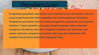 Pendahuluan
Pengelolaan persediaan obat dalam suatu instalasi farmasi merupakan suatu hal
yang sangat krusial dan tidak terpisahkan dari sistem pelayanan kesehatan.
Pengelolaan persediaan obat itu meliputi pengadaan, penerimaan, penyimpanan,
distribusi. Tujuan penelitian yang ingin dicapai mengenai sistem informasi
manajemen persediaan obat dan mengetahui kelebihan dan kelemahan dari
system informasi manajemen persediaan obat yang telah diterapkan oleh
Instalasi Farmasi Dinas Kesehatan Kabupaten Wajo.
Pendahuluan
 