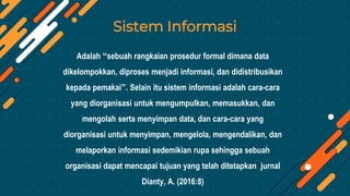 Sistem Informasi
Adalah “sebuah rangkaian prosedur formal dimana data
dikelompokkan, diproses menjadi informasi, dan didistribusikan
kepada pemakai”. Selain itu sistem informasi adalah cara-cara
yang diorganisasi untuk mengumpulkan, memasukkan, dan
mengolah serta menyimpan data, dan cara-cara yang
diorganisasi untuk menyimpan, mengelola, mengendalikan, dan
melaporkan informasi sedemikian rupa sehingga sebuah
organisasi dapat mencapai tujuan yang telah ditetapkan jurnal
Dianty, A. (2016:8)
 