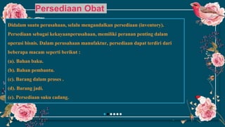 Persediaan Obat
Didalam suatu perusahaan, selalu mengandalkan persediaan (inventory).
Persediaan sebagai kekayaanperusahaan, memiliki peranan penting dalam
operasi bisnis. Dalam perusahaan manufaktur, persediaan dapat terdiri dari
beberapa macam seperti berikut :
(a). Bahan baku.
(b). Bahan pembantu.
(c). Barang dalam proses .
(d). Barang jadi.
(e). Persediaan suku cadang.
 