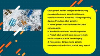 Obat generik adalah obat jadi terdaftar yang
menggunakan nama generik yaitu nama
obat internasional atau nama lazim yang sering
dipakai. Penulisan obat generik :
a. Nama generik lebih informatif dari pada
nama dagang.
b. Memberi kemudahan pemilihan produk.
c. Produk obat generik pada dasarnya lebih
murah daripada produk nama dagang.
d. Resep/order dengan nama generik
mempermudah substitusi produk yang sesuai.
 