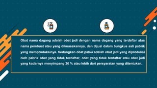Obat nama dagang adalah obat jadi dengan nama dagang yang terdaftar atas
nama pembuat atau yang dikuasakannya, dan dijual dalam bungkus asli pabrik
yang memproduksinya. Sedangkan obat palsu adalah obat jadi yang diproduksi
oleh pabrik obat yang tidak terdaftar, obat yang tidak terdaftar atau obat jadi
yang kadarnya menyimpang 20 % atau lebih dari persyaratan yang ditentukan.
 