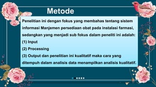 Metode
Penelitian ini dengan fokus yang membahas tentang sistem
informasi Manjemen persediaan obat pada instalasi farmasi,
sedangkan yang menjadi sub fokus dalam peneliti ini adalah:
(1) Input
(2) Processing
(3) Output dan penelitian ini kualitatif maka cara yang
ditempuh dalam analisis data menampilkan analisis kualitatif.
 