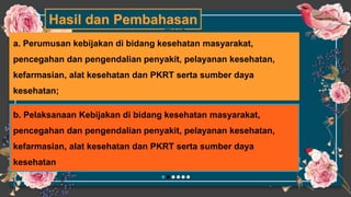 Hasil dan Pembahasan
TWO
a. Perumusan kebijakan di bidang kesehatan masyarakat,
pencegahan dan pengendalian penyakit, pelayanan kesehatan,
kefarmasian, alat kesehatan dan PKRT serta sumber daya
kesehatan;
b. Pelaksanaan Kebijakan di bidang kesehatan masyarakat,
pencegahan dan pengendalian penyakit, pelayanan kesehatan,
kefarmasian, alat kesehatan dan PKRT serta sumber daya
kesehatan
 