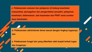 c. Pelaksanaan evaluasi dan pelaporan di bidang kesehatan
masyarakat, pencegahan dan pengendalian penyakit, pelayanan
kesehatan, kefarmasian, alat kesehatan dan PKRT serta sumber
daya Kesehatan.
d. Pelaksanaan administrasi dinas sesuai dengan lingkup tugasnya;
dan
e. Pelaksanaan fungsi lain yang diberikan oleh bupati terkait tugas
dan fungsinya.
 