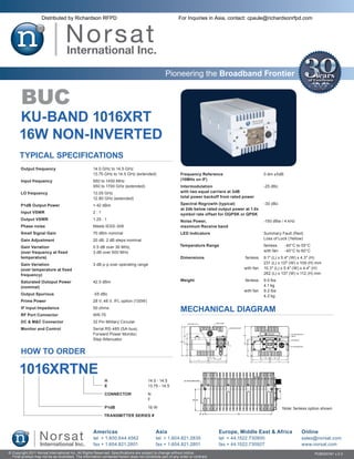 Distributed by Richardson RFPD                                                         For Inquiries in Asia, contact: cpaule@richardsonrfpd.com




                                                                                                  Pioneering the Broadband Frontier


       BUC
      KU-BAND 1016XRT
      16W NON-INVERTED
       Typical Specifications
       Output frequency	                             14.0 GHz to 14.5 GHz
       	                                             13.75 GHz to 14.5 GHz (extended)                       Frequency Reference	                       0 dm ±5dB
       Input frequency	                              950 to 1450 MHz                                        (10MHz on IF)
       	                                             950 to 1700 GHz (extended)                             Intermodulation	                           -25 dBc
       LO frequency	                                 13.05 GHz                                              with two equal carriers at 3dB
       	                                             12.80 GHz (extended)                                   total power backoff from rated power

       P1dB Output Power	                            > 42 dBm                                               Spectral Regrowth (typical)	               -30 dBc
                                                                                                            at 2db below rated output power at 1.0x
       Input VSWR	                                   2:1                                                    symbol rate offset for OQPSK or QPSK
       Output VSWR	                                  1.25 : 1                                               Noise Power,	                              -150 dBw / 4 kHz
       Phase noise	                                  Meets IESS-308                                         maximum Receive band
       Small Signal Gain	                            70 dBm nominal                                         LED Indicators	                            Summary Fault (Red)
       Gain Adjustment	                              20 dB, 2 dB steps nominal                              	                                          Loss of Lock (Yellow)

       Gain Variation	                               0.5 dB over 36 MHz,                                    Temperature Range	                         fanless	     -40°C to 55°C
       (over frequency at fixed	                     3 dB over 500 MHz                                      	                                          with fan	    -40°C to 60°C
       temperature)                                                                                         Dimensions	                    fanless	    9.1″ (L) x 5.4″ (W) x 4.3″ (H)
       Gain Variation	                               3 dB p-p over operating range                          	                                      	   231 (L) x 137 (W) x 109 (H) mm
       (over temperature at fixed                                                                           	                              with fan	   10.3″ (L) x 5.4″ (W) x 4.4″ (H)
       frequency)                                                                                           	                                      	   262 (L) x 137 (W) x 112 (H) mm

       Saturated Outoput Power	                      42.5 dBm                                               Weight	 fanless	                           9.0 lbs
       (nominal)                                                                                            		                                         4.1 kg
                                                                                                            	       with fan	                          9.2 lbs
       Output Spurious	                              -55 dBc                                                		                                         4.2 kg
       Prime Power	                                  28 V, 48 V, IFL option (130W)
       IF Input Impedance	                           50 ohms
                                                                                                            MECHANICAL DIAGRAM
       RF Port Connector	                            WR-75
       DC & M&C Connector	                           32 Pin Military Circular
       Monitor and Control	                          Serial RS-485 (SA-bus),
       	                                             Forward Power Monitor,
       	                                             Step Attenuator


       HOW TO ORDER

      1016XRTNE
                                                            H	                         14.0 - 14.5
                                                            E	                         13.75 - 14.5

                                                            CONNECTOR	                 N
                                                            	                          F

                                                            P1dB	                      16 W                                                                        Note: fanless option shown
                                                            TRANSMITTER SERIES #



                                                     Americas                               Asia                                Europe, Middle East & Africa                Online
                                                     tel + 1.800.644.4562                   tel + 1.604.821.2835                tel + 44.1522.730800                        sales@norsat.com
                                                     fax + 1.604.821.2801                   fax + 1.604.821.2801                fax + 44.1522.730927                        www.norsat.com
© Copyright 2011 Norsat International Inc. All Rights Reserved. Specifications are subject to change without notice.                                                                PUB000191 v.2.0
  Final product may not be as illustrated. The information contained herein does not constitute part of any order or contract
 