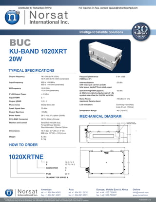 Distributed by Richardson RFPD                                                           For Inquiries in Asia, contact: cpaule@richardsonrfpd.com




                                                                                                               Intelligent Satellite Solutions


        BUC
       KU-BAND 1020XRT
       20W
       TYPICAL SPECIFICATIONS
       Output frequency	                               14.0 GHz to 14.5 GHz                                    Frequency Reference	                      0 dm ±5dB
       	                                               13.75 GHz to 14.5 GHz (extended)                        (10MHz on IF)
       Input frequency	                                950 to 1450 MHz                                         Intermodulation	                          -25 dBc
       	                                               950 to 1700 GHz (extended)                              with two equal carriers at 3dB
                                                                                                               total power backoff from rated power
       LO frequency	                                   13.05 GHz
       	                                               12.80 GHz (extended)                                    Spectral Regrowth (typical)	              -30 dBc
                                                                                                               at 2db below rated output power at 1.0x
        P1dB Output Power	                             > 43 dBm
                                                                                                               symbol rate offset for OQPSK or QPSK
        Input VSWR	                                    2:1
                                                                                                               Noise Power,	                             -150 dBw / 4 kHz
       Output VSWR	                                    1.25 : 1                                                maximum Receive band

        Phase noise	                                   Meets IESS-308                                          LED Indicators	                           Summary Fault (Red)
                                                                                                               	                                         Loss of Lock (Yellow)
       Small Signal Gain	                              70 dBm
                                                                                                               Temperature Range	                        -40°C to 60°C
       Output Spurious	                                -55 dBc

        Prime Power	                                   28 V, 48 V, IFL option (200W)
                                                                                                               MECHANICAL DIAGRAM
        DC & M&C Connector	                            32 Pin Military Circular

       Monitor and Control	                            Serial RS-485 (SA-bus),
       	                                               Forward Power Monitor,
       	                                               Step Attenuator, Ethernet Option

       Dimensions	                                     10.3″ (L) x 5.4″ (W) x 4.4″ (H)
       	                                               262 (L) x 137 (W) x 112 (H) mm

       Weight	                                         9.2 lbs
       	                                               4.2 kg


        HOW TO ORDER


       1020XRTNE
                                                              H	                          14.0 - 14.5
                                                              E	                          13.75 - 14.5

                                                              CONNECTOR	                  N
                                                              	                           F

                                                              P1dB	                       20 W

                                                              TRANSMITTER SERIES #




                                                       Americas                                Asia                               Europe, Middle East & Africa               Online
                                                       tel + 1.800.644.4562                    tel +1 604.821.2835                tel + 44.1522.730800                       info@norsat.com
                                                       fax + 1.604.821.2801                    fax +1 604.821.2801                fax + 44.1522.730927                       www.norsat.com
© Copyright 2010 Norsat International Inc. All Rights Reserved. Specifications are subject to change without notice.
  Final product may not be as illustrated. The information contained herein does not constitute part of any order or contract                                                     PUB000188 v.1.0
 