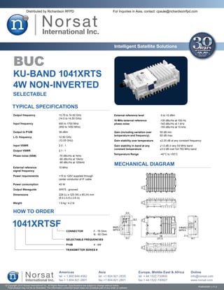 Distributed by Richardson RFPD                                                           For Inquiries in Asia, contact: cpaule@richardsonrfpd.com




                                                                                                               Intelligent Satellite Solutions


        BUC
       KU-BAND 1041XRTS
       4W NON-INVERTED
       SELECTABLE

       Typical Specifications
       Output frequency	                               13.75 to 14.50 GHz                                      External reference level	          -5 to +5 dBm
       	                                               (14.0 to 14.50 GHz)
                                                                                                               10 MHz external reference	         -135 dBc/Hz at 100 Hz
       Input frequency	                                950 to 1700 MHz                                         phase noise	                       -140 dBc/Hz at 1 kHz
       	                                               (950 to 1450 MHz)                                       	                                  -150 dBc/Hz at 10 kHz
       Output to P1dB	                                 36 dBm                                                  Gain (including variation over	    50 dB min
                                                                                                               temperature and frequency)	        60 dB max
       L.O. frequency	                                 12.80 GHz
       	                                               (13.05 GHz)                                             Gain stability over temperature	   ±2.25 dB at any constant frequency
        Input VSWR	                                    2.0 : 1                                                 Gain stability in-band at any	     ±1.0 dB in any 54 MHz band
                                                                                                               constant temperature	              ±3.0 dB over full 750 MHz band
       Output VSWR	                                    2.1 : 1
                                                                                                               Temperature Range	                 -40°C to +55°C
       Phase noise (SSB)	                              -70 dBc/Hz at 1kHz
       	                                               -80 dBc/Hz at 10kHz
       	                                               -90 dBc/Hz at 100kHz
                                                                                                               MECHANICAL DIAGRAM
        External reference	                            10 MHz
        signal frequency

       Power requirements	                             +15 to +24V supplied through
       	                                               center conductor of IF cable

        Power consumption	                             45 W

        Output Waveguide	                              WR75 - grooved

       Dimensions	                                     228 (L) x 125 (W) x 65 (H) mm
       	                                               (9.0 x 4.9 x 2.6 in)

       Weight	                                         1.9 kg / 4.2 lb


        HOW TO ORDER

       1041XRTSF
                                                                 CONNECTOR	               F - 75 Ohm
                                                                 	                        N - 50 Ohm

                                                                 SELECTABLE FREQUENCIES

                                                                 P1dB	                    4 - 4W

                                                              TRANSMITTER SERIES #




                                                       Americas                                Asia                                Europe, Middle East & Africa            Online
                                                       tel + 1.800.644.4562                    tel +1 604.821.2835                 tel + 44.1522.730800                    info@norsat.com
                                                       fax + 1.604.821.2801                    fax +1 604.821.2801                 fax + 44.1522.730927                    www.norsat.com
© Copyright 2010 Norsat International Inc. All Rights Reserved. Specifications are subject to change without notice.
  Final product may not be as illustrated. The information contained herein does not constitute part of any order or contract                                                      PUB000061 v.11.2
 