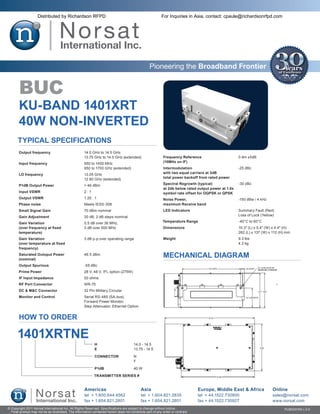 Distributed by Richardson RFPD                                                         For Inquiries in Asia, contact: cpaule@richardsonrfpd.com




                                                                                                  Pioneering the Broadband Frontier


       BUC
       KU-BAND 1401XRT
       40W NON-INVERTED
       Typical Specifications
       Output frequency	                             14.0 GHz to 14.5 GHz
       	                                             13.75 GHz to 14.5 GHz (extended)                       Frequency Reference	                      0 dm ±5dB
       Input frequency	                              950 to 1450 MHz                                        (10MHz on IF)
       	                                             950 to 1700 GHz (extended)                             Intermodulation	                          -25 dBc
       LO frequency	                                 13.05 GHz                                              with two equal carriers at 3dB
       	                                             12.80 GHz (extended)                                   total power backoff from rated power

       P1dB Output Power	                            > 46 dBm                                               Spectral Regrowth (typical)	              -30 dBc
                                                                                                            at 2db below rated output power at 1.0x
       Input VSWR	                                   2:1                                                    symbol rate offset for OQPSK or QPSK
       Output VSWR	                                  1.25 : 1                                               Noise Power,	                             -150 dBw / 4 kHz
       Phase noise	                                  Meets IESS-308                                         maximum Receive band
       Small Signal Gain	                            70 dBm nominal                                         LED Indicators	                           Summary Fault (Red)
       Gain Adjustment	                              20 dB, 2 dB steps nominal                              	                                         Loss of Lock (Yellow)

       Gain Variation	                               0.5 dB over 36 MHz,                                    Temperature Range	                        -40°C to 60°C
       (over frequency at fixed	                     3 dB over 500 MHz                                      Dimensions	                               10.3″ (L) x 5.4″ (W) x 4.4″ (H)
       temperature)                                                                                         	                                         262 (L) x 137 (W) x 112 (H) mm
       Gain Variation	                               3 dB p-p over operating range                          Weight	                                   9.3 lbs
       (over temperature at fixed                                                                           	                                         4.2 kg
       frequency)
       Saturated Outoput Power	
       (nominal)
                                                     46.5 dBm
                                                                                                            MECHANICAL DIAGRAM
       Output Spurious	                              -55 dBc
       Prime Power	                                  28 V, 48 V, IFL option (275W)
       IF Input Impedance	                           50 ohms
       RF Port Connector	                            WR-75
       DC & M&C Connector	                           32 Pin Military Circular
       Monitor and Control	                          Serial RS-485 (SA-bus),
       	                                             Forward Power Monitor,
       	                                             Step Attenuator, Ethernet Option


       HOW TO ORDER

      1401XRTNE
                                                            H	                         14.0 - 14.5
                                                            E	                         13.75 - 14.5

                                                            CONNECTOR	                 N
                                                            	                          F

                                                            P1dB	                      40 W

                                                            TRANSMITTER SERIES #


                                                     Americas                               Asia                                Europe, Middle East & Africa              Online
                                                     tel + 1.800.644.4562                   tel + 1.604.821.2835                tel + 44.1522.730800                      sales@norsat.com
                                                     fax + 1.604.821.2801                   fax + 1.604.821.2801                fax + 44.1522.730927                      www.norsat.com
© Copyright 2011 Norsat International Inc. All Rights Reserved. Specifications are subject to change without notice.                                                             PUB000100 v.3.0
  Final product may not be as illustrated. The information contained herein does not constitute part of any order or contract
 