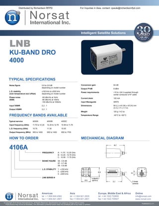 Distributed by Richardson RFPD                                                           For Inquiries in Asia, contact: cpaule@richardsonrfpd.com




                                                                                                               Intelligent Satellite Solutions


        LNB
       KU-BAND DRO
       4000

       Typical Specifications
       Noise figure	                                   0.6 to 0.8 dB                                           Conversion gain	                 64 dB
       	                                               depending on model number
                                                                                                               Output P1dB	                     8 dBm
       L.O. stability	                                 ±150 kHz to ±500 kHz
                                                                                                               Power requirements	              +15 to +24 V supplied through
       (over temperature excl offset)	                 depending on model number
                                                                                                               	                                center conductor of IF cable
       Phase noise	                                    -65 dBc/Hz at 1kHz
                                                                                                               Current drain	                   120 mA
       (SSB)	                                          -80 dBc/Hz at 10kHz
       	                                               -100 dBc/Hz at 100kHz                                   Input Waveguide	                 WR75

        Input VSWR	                                    2.2 : 1                                                 Dimensions	                      85 (L) x 43 (W) x 43 (H) mm
                                                                                                               	                                (3.3 x 1.7 x 1.7 in)
       Output VSWR	                                    2.2 : 1
                                                                                                               Weight	                          120 g / 4.2 oz

        FREQUENCY BANDS AVAILABLE                                                                              Temperature Range	               -40°C to +60°C


       Typical service	                  4000A	                  4000B	             4000C

        Input frequency (GHz)	           11.70 to 12.20	         12.25 to 12.75	    10.95 to 11.70

       L.O. frequency (GHz)	             10.75	                  11.30	             10.00

       Output frequency (MHz)	 950 to 1450	                      950 to 1450	       950 to 1700


        HOW TO ORDER                                                                                           MECHANICAL DIAGRAM

       4106A
                                                       FREQUENCY	               A - 11.70 - 12.20 GHz
                                                       	                        B - 12.25 - 12.75 GHz
                                                       	                        C - 10.95 - 11.70 GHz

                                                       NOISE FIGURE	 06 - 0.6 dB
                                                       	             07 - 0.7 dB
                                                       	             08 - 0.8 dB

                                                       L.O. STABILITY	 1 - ±150 kHz
                                                       	               2 - ±250 kHz
                                                       	               5 - ±500 kHz

                                                       LNB SERIES #




                                                       Americas                                Asia                               Europe, Middle East & Africa           Online
                                                       tel + 1.800.644.4562                    tel +1 604.821.2835                tel + 44.1522.730800                   info@norsat.com
                                                       fax + 1.604.821.2801                    fax +1 604.821.2801                fax + 44.1522.730927                   www.norsat.com
© Copyright 2010 Norsat International Inc. All Rights Reserved. Specifications are subject to change without notice.
  Final product may not be as illustrated. The information contained herein does not constitute part of any order or contract                                                   PUB000013 v.7.1
 
