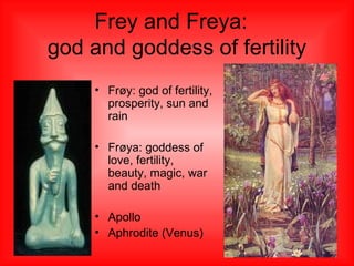 Frey and Freya:  god and goddess  of fertility Frøy: god of fertility, prosperity, sun and rain Frøya: goddess of love, fertility, beauty, magic, war and death Apollo Aphrodite (Venus) 