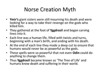 Norse Creation Myth
• Ymir’s giant sisters were still mourning his death and were
looking for a way to take their revenge on the gods who
killed him.
• They gathered at the foot of Yggdrasil and began carving
lines into it.
• Each line was a human life, filled with twists and turns,
beginning with a man’s birth, and ending with his death.
• At the end of each line they made a deep cut to ensure that
humans would never be as powerful as the gods.
• These spells were so powerful that not even Odin could do
anything to change them.
• Thus Yggdrasil became known as ‘The Tree of Life’ and
humans knew death and suffering in their world.
 