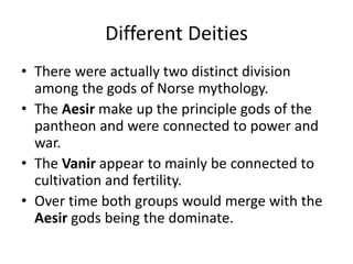 Different Deities
• There were actually two distinct division
among the gods of Norse mythology.
• The Aesir make up the principle gods of the
pantheon and were connected to power and
war.
• The Vanir appear to mainly be connected to
cultivation and fertility.
• Over time both groups would merge with the
Aesir gods being the dominate.
 
