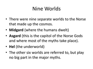 Nine Worlds
• There were nine separate worlds to the Norse
that made up the cosmos.
• Midgard (where the humans dwelt)
• Asgard (this is the capitol of the Norse Gods
and where most of the myths take place).
• Hel (the underworld)
• The other six worlds are referred to, but play
no big part in the major myths.
 