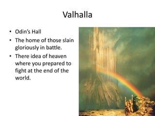 Valhalla
• Odin’s Hall
• The home of those slain
gloriously in battle.
• There idea of heaven
where you prepared to
fight at the end of the
world.
 