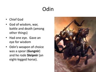 Odin
• Chief God
• God of wisdom, war,
battle and death (among
other things)
• Had one eye. Gave an
eye for wisdom
• Odin’s weapon of choice
was a spear (Gungnir)
and he rode Sleipnir (an
eight-legged horse).
 