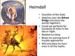 Heimdall
• Guardian of the Gods
• Watches over the Bifrost
Bridge (connects the
worlds together).
• Could see perfectly for
hundreds of miles in the
day or night.
• Needed no sleep.
• Blows his warning horn if
trouble approaches
• Will only blow his horn
once in all the myths.
 