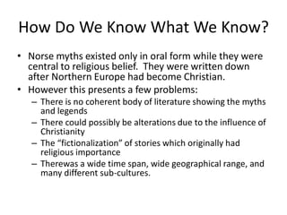 How Do We Know What We Know?
• Norse myths existed only in oral form while they were
central to religious belief. They were written down
after Northern Europe had become Christian.
• However this presents a few problems:
– There is no coherent body of literature showing the myths
and legends
– There could possibly be alterations due to the influence of
Christianity
– The “fictionalization” of stories which originally had
religious importance
– Therewas a wide time span, wide geographical range, and
many different sub-cultures.
 