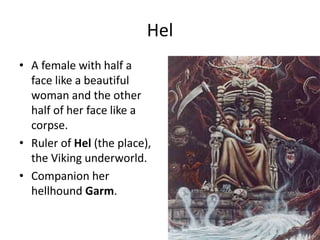 Hel
• A female with half a
face like a beautiful
woman and the other
half of her face like a
corpse.
• Ruler of Hel (the place),
the Viking underworld.
• Companion her
hellhound Garm.
 