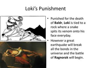 Loki’s Punishment
• Punished for the death
of Baldr, Loki is tied to a
rock where a snake
spits its venom onto his
face everyday.
• However a great
earthquake will break
all the bonds in the
universe and the battle
of Ragnorak will begin.
 