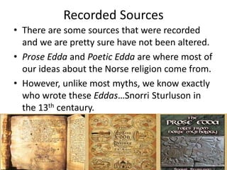 Recorded Sources
• There are some sources that were recorded
and we are pretty sure have not been altered.
• Prose Edda and Poetic Edda are where most of
our ideas about the Norse religion come from.
• However, unlike most myths, we know exactly
who wrote these Eddas…Snorri Sturluson in
the 13th centaury.
 
