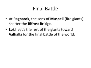 Final Battle
• At Ragnarok, the sons of Muspell (fire giants)
shatter the Bifrost Bridge.
• Loki leads the rest of the giants toward
Valhalla for the final battle of the world.
 