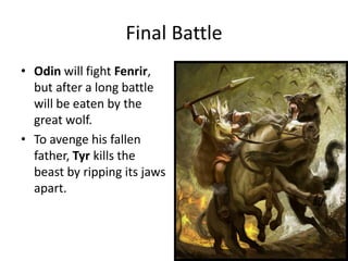 Final Battle
• Odin will fight Fenrir,
but after a long battle
will be eaten by the
great wolf.
• To avenge his fallen
father, Tyr kills the
beast by ripping its jaws
apart.
 