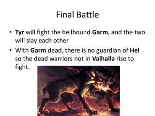 Final Battle
• Tyr will fight the hellhound Garm, and the two
will slay each other
• With Garm dead, there is no guardian of Hel
so the dead warriors not in Valhalla rise to
fight.
 