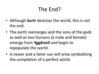 The End?
• Although Surtr destroys the world, this is not
the end.
• The earth reemerges and the sons of the gods
as well as two humans (a male and female)
emerge from Yggdrasil and begin to
repopulate the world.
• A newer and a fairer sun will arise symbolizing
the completion of a perfect world.
 