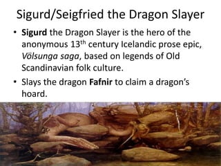 Sigurd/Seigfried the Dragon Slayer
• Sigurd the Dragon Slayer is the hero of the
anonymous 13th century Icelandic prose epic,
Völsunga saga, based on legends of Old
Scandinavian folk culture.
• Slays the dragon Fafnir to claim a dragon’s
hoard.
 