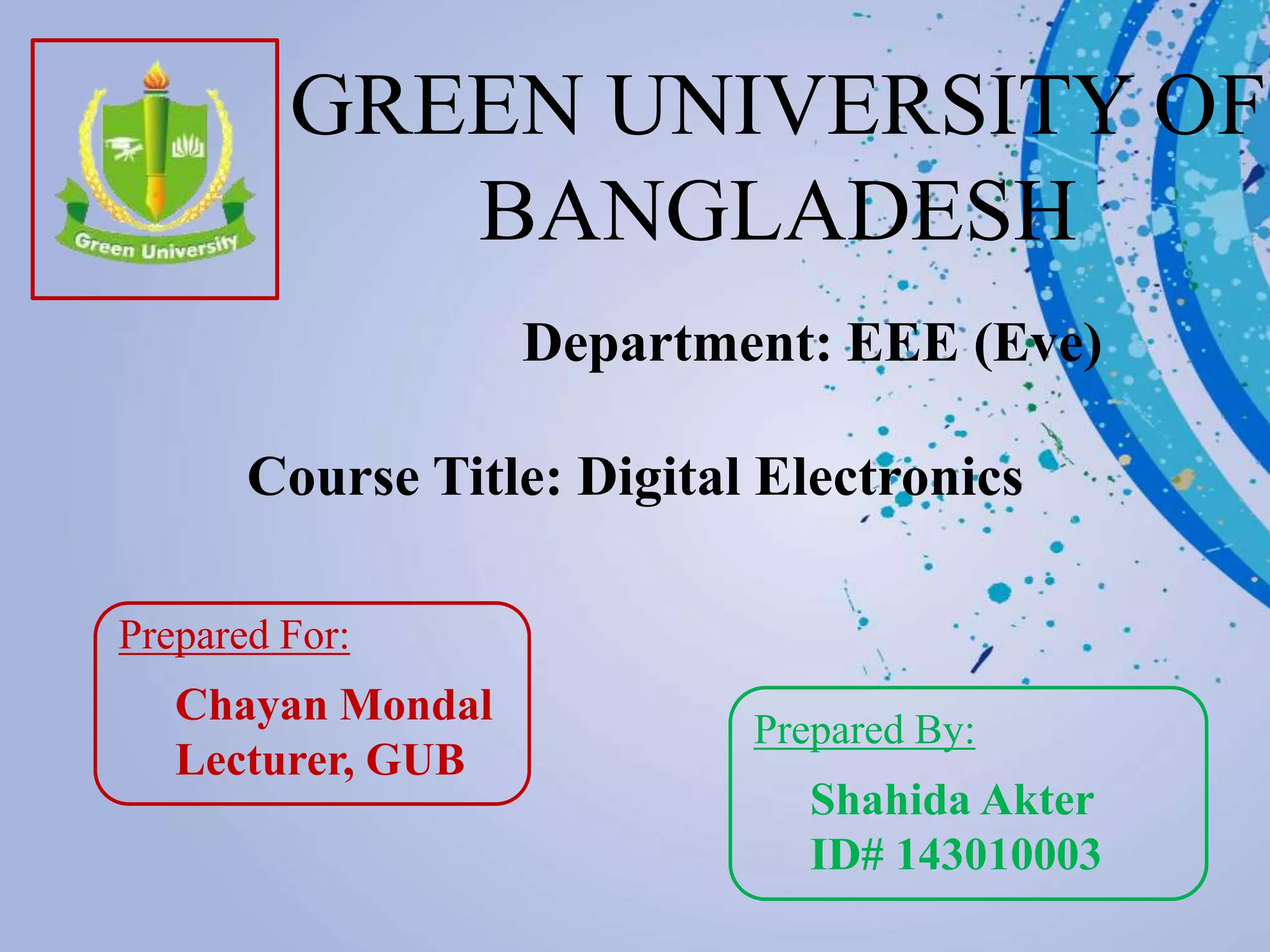 GREEN UNIVERSITY OF
BANGLADESH
Department: EEE (Eve)
Prepared For:
Chayan Mondal
Lecturer, GUB
Prepared By:
Shahida Akter
ID# 143010003
Course Title: Digital Electronics