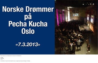 Norske Drømmer
på
Pecha Kucha
Oslo
«7.3.2013»
1:
Norske	
  Drømmer	
  er	
  et	
  fri0dsprosjekt	
  om	
  nordmenns	
  frem0dsdrømmer.
En	
  blogg
Et	
  foredrag
En	
  fest
Vår	
  ambisjon	
  er	
  å	
  inspirere	
  folk	
  0l	
  å	
  drømme	
  stort,	
  men	
  også	
  se>e	
  pris	
  på	
  de	
  små	
  0ngene	
  i	
  hverdagen.
 