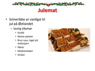 Julemat
• Svineribbe er vanligst til
jul på Østlandet
– Vanlig tilbehør
• Surkål
• Melne poteter
• Brun saus, laget på
stekesjyen
• Pølser
• Medisterkaker
• Svisker
 