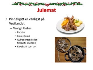 Julemat
• Pinnekjøtt er vanligst på
Vestlandet
– Vanlig tilbehør
• Poteter
• Kålrotstuing
• Gulrot enten i eller i
tillegg til stuingen
• Kokekraft som sjy
 